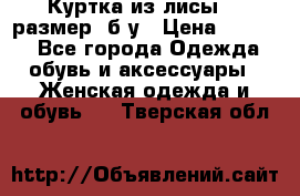 Куртка из лисы 46 размер  б/у › Цена ­ 4 500 - Все города Одежда, обувь и аксессуары » Женская одежда и обувь   . Тверская обл.
